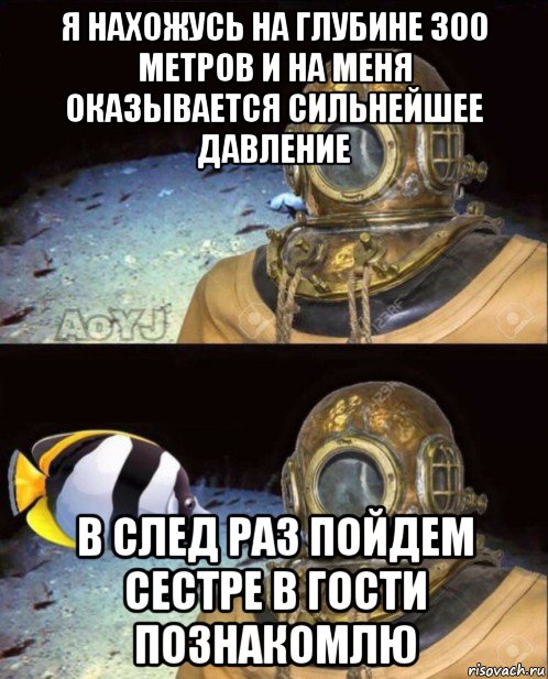 я нахожусь на глубине 300 метров и на меня оказывается сильнейшее давление в след раз пойдем сестре в гости познакомлю