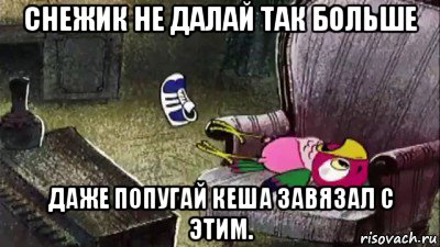 снежик не далай так больше даже попугай кеша завязал с этим.