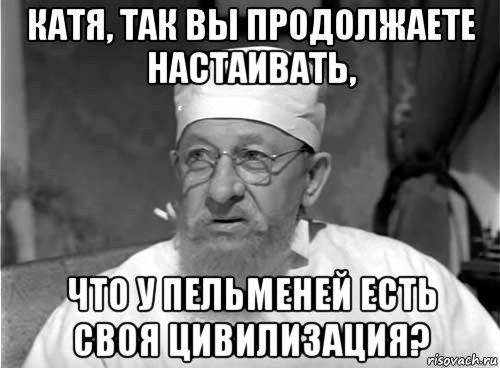 катя, так вы продолжаете настаивать, что у пельменей есть своя цивилизация?, Мем Профессор Преображенский