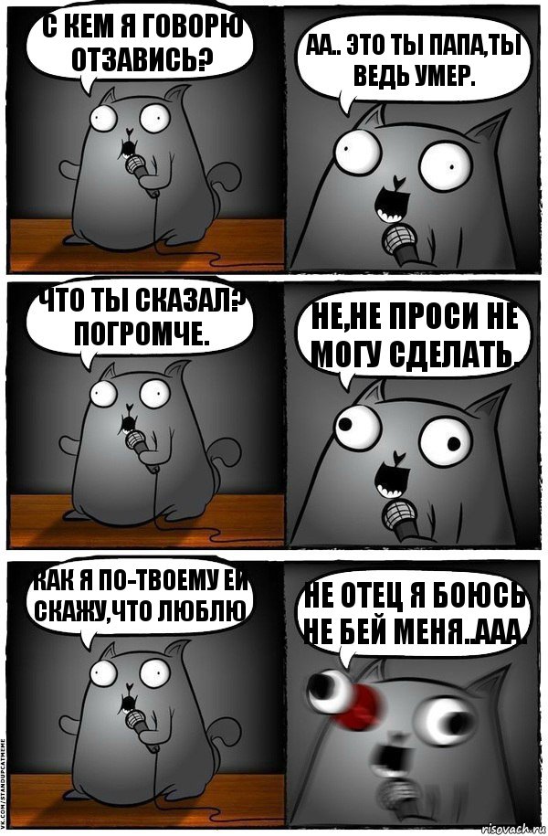 С кем я говорю отзавись? АА.. Это ты папа,ты ведь умер. Что ты сказал? Погромче. Не,не проси не могу сделать. Как я по-твоему ей скажу,что люблю Не отец я боюсь не бей меня..ААА., Комикс  Стендап-кот