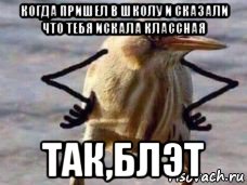 когда пришел в школу и сказали что тебя искала классная так,блэт
