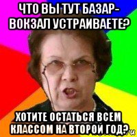 что вы тут базар- вокзал устраиваете? хотите остаться всем классом на второй год?