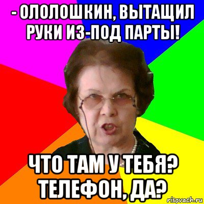 - ололошкин, вытащил руки из-под парты! что там у тебя? телефон, да?, Мем Типичная училка