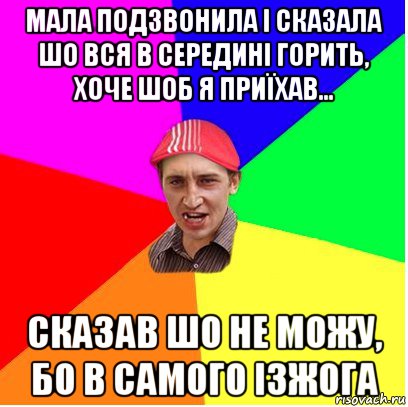 мала подзвонила і сказала шо вся в середині горить, хоче шоб я приїхав... сказав шо не можу, бо в самого ізжога