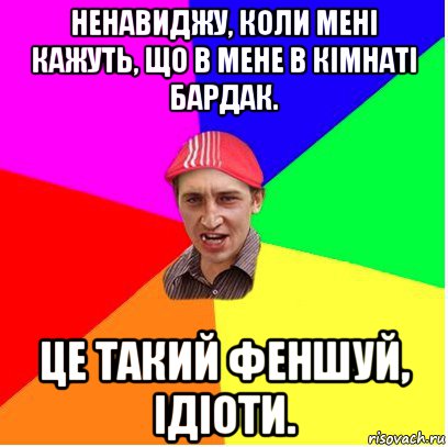 ненавиджу, коли мені кажуть, що в мене в кiмнаті бардак. це такий феншуй, ідіоти.