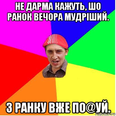не дарма кажуть, шо ранок вечора мудріший. з ранку вже по@уй.