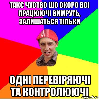 такє чуство шо скоро всі працюючі вимруть, залишаться тільки одні перевіряючі та контролюючі