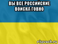 вы все российские воиска говно 