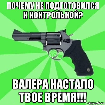 почему не подготовился к контрольной? валера настало твое время!!!