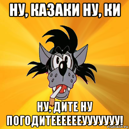 ну, казаки ну, ки ну, дите ну погодитееееееууууууу!