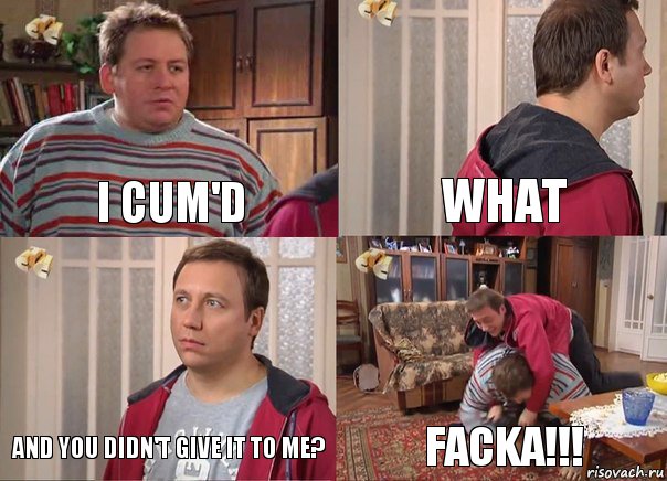 I CUM'D What And you didn't give it to me? FACKA!!!