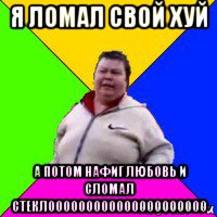 я ломал свой хуй а потом нафиг любовь и сломал стеклооооооооооооооооооооо