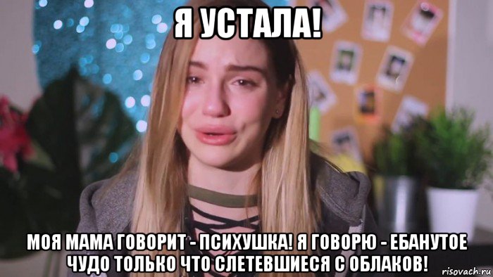 я устала! моя мама говорит - психушка! я говорю - ебанутое чудо только что слетевшиеся с облаков!