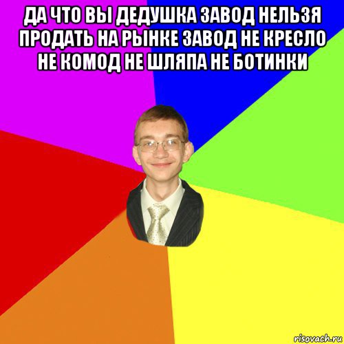 да что вы дедушка завод нельзя продать на рынке завод не кресло не комод не шляпа не ботинки , Мем Юра