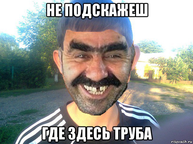 не подскажеш где здесь труба