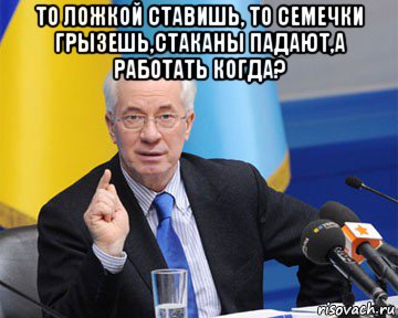 то ложкой ставишь, то семечки грызешь,стаканы падают,а работать когда? 