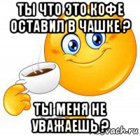 ты что это кофе оставил в чашке ? ты меня не уважаешь ?