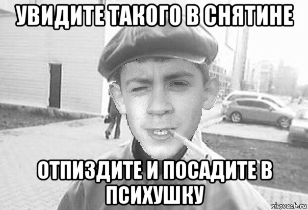 увидите такого в снятине отпиздите и посадите в психушку