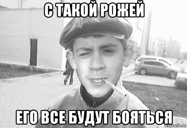 с такой рожей его все будут бояться