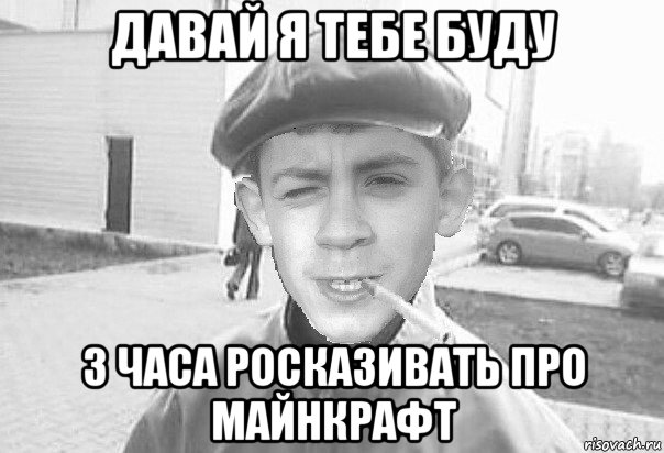 давай я тебе буду 3 часа росказивать про майнкрафт