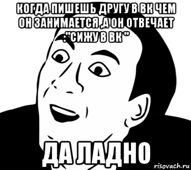 когда пишешь другу в вк чем он занимается ,а он отвечает :"сижу в вк " да ладно