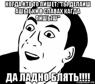 когда кто то пишет:"ты делаиш ашыбки в славах кагда пишыш" да ладно блять!!!!