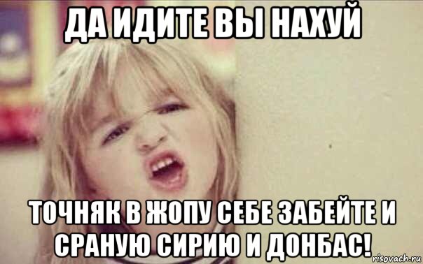 да идите вы нахуй точняк в жопу себе забейте и сраную сирию и донбас!