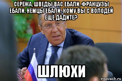 серёжа, шведы вас ебали, французы ебали, немцы ебали. кому вы с володей ещё дадите? шлюхи