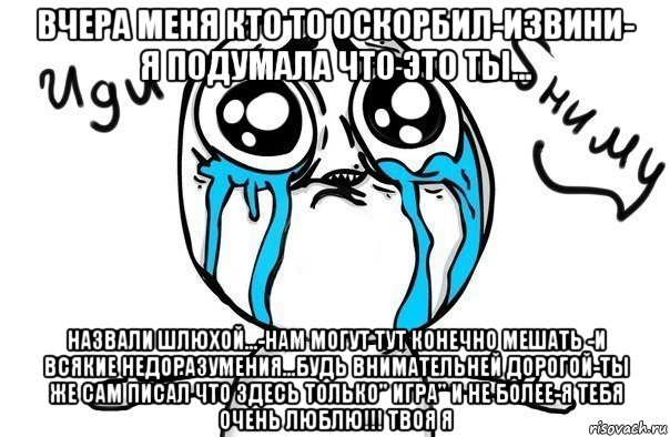 вчера меня кто то оскорбил-извини- я подумала что это ты... назвали шлюхой...-нам могут тут конечно мешать -и всякие недоразумения...будь внимательней дорогой-ты же сам писал что здесь только" игра" и не более-я тебя очень люблю!!! твоя я, Мем Иди обниму