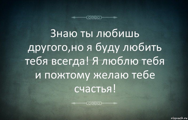 Знаю ты любишь другого,но я буду любить тебя всегда! Я люблю тебя и пожтому желаю тебе счастья!