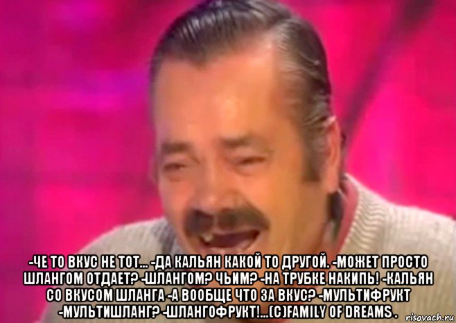  -че то вкус не тот... -да кальян какой то другой. -может просто шлангом отдает? -шлангом? чьим? -на трубке накипь! -кальян со вкусом шланга -а вообще что за вкус? -мультифрукт -мультишланг? -шлангофрукт!...(с)family of dreams ., Мем  Испанец