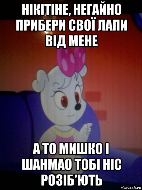 нікітіне, негайно прибери свої лапи від мене а то мишко і шанмао тобі ніс розіб'ють
