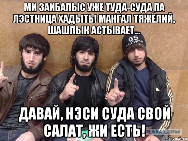 ми заибалыс уже туда-суда па лэстница хадыть! мангал тяжёлий, шашлык астывает... давай, нэси суда свой салат, жи есть!