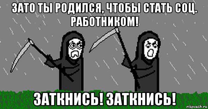 зато ты родился, чтобы стать соц. работником! заткнись! заткнись!