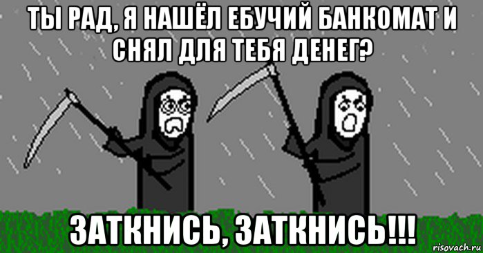 ты рад, я нашёл ебучий банкомат и снял для тебя денег? заткнись, заткнись!!!