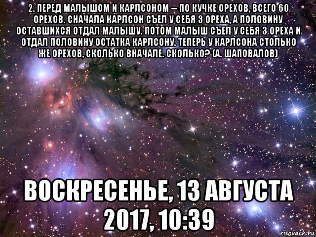 2. перед малышом и карлсоном -- по кучке орехов, всего 60 орехов. сначала карлсон съел у себя 3 ореха, а половину оставшихся отдал малышу. потом малыш съел у себя 3 ореха и отдал половину остатка карлсону. теперь у карлсона столько же орехов, сколько вначале. сколько? (а. шаповалов) воскресенье, 13 августа 2017, 10:39, Мем Космос