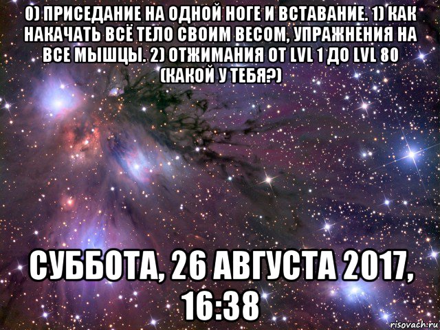 0) приседание на одной ноге и вставание. 1) как накачать всё тело своим весом, упражнения на все мышцы. 2) отжимания от lvl 1 до lvl 80 (какой у тебя?) суббота, 26 августа 2017, 16:38, Мем Космос