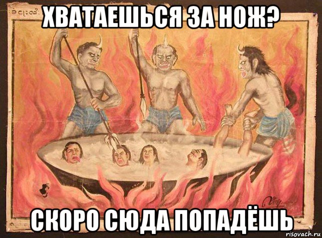 хватаешься за нож? скоро сюда попадёшь