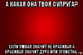 а какая она твоя супруга? если умная значит не красивая а красивая значит дура или эгоистка...