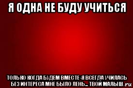 я одна не буду учиться только когда будем вместе-я всегда училась без интереса мне было лень... твой малыш