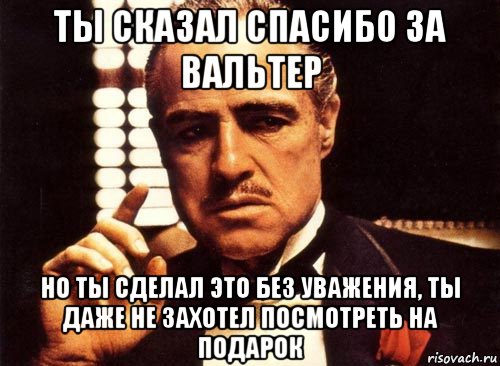 ты сказал спасибо за вальтер но ты сделал это без уважения, ты даже не захотел посмотреть на подарок, Мем крестный отец