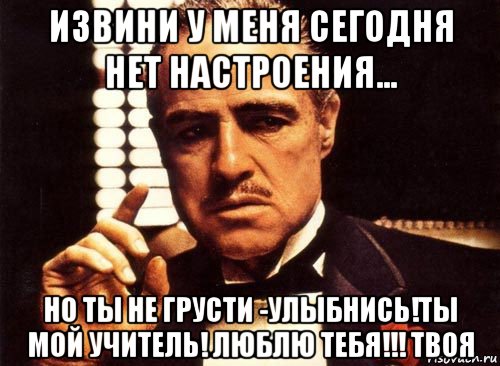 извини у меня сегодня нет настроения... но ты не грусти -улыбнись!ты мой учитель! люблю тебя!!! твоя, Мем крестный отец