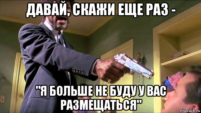 давай, скажи еще раз - "я больше не буду у вас размещаться"
