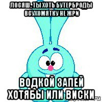 лосяш, ты хоть бутерброды всухомятку не жри водкой запей хотябы или виски