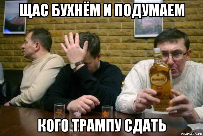 щас бухнём и подумаем кого трампу сдать