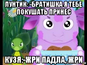 лунтик: -братишка я тебе покушать принес кузя:-жри падла, жри