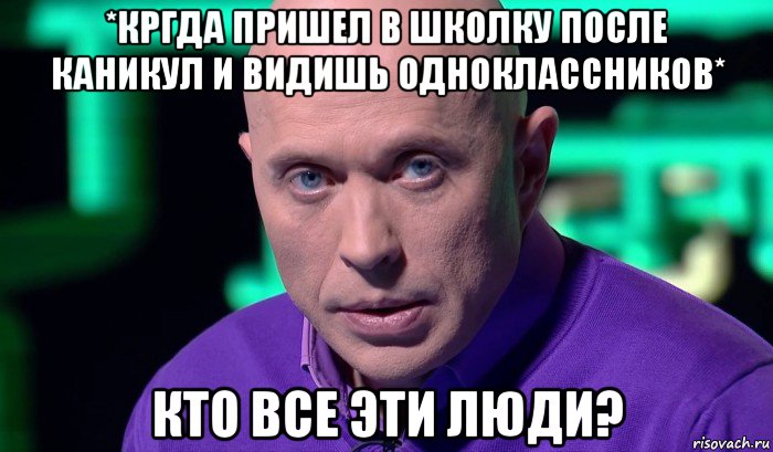 *кргда пришел в школку после каникул и видишь одноклассников* кто все эти люди?