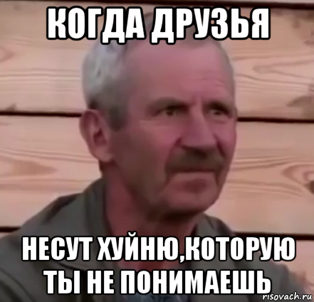 когда друзья несут хуйню,которую ты не понимаешь