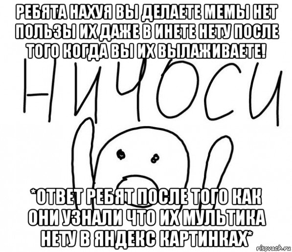 ребята нахуя вы делаете мемы нет пользы их даже в инете нету после того когда вы их вылаживаете! *ответ ребят после того как они узнали что их мультика нету в яндекс картинках*, Мем  Ничоси