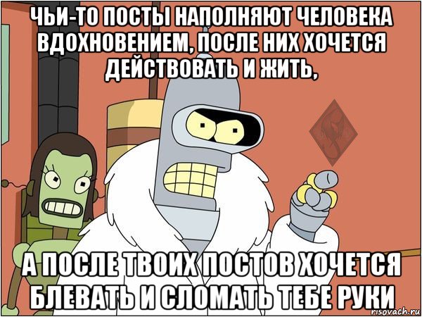 чьи-то посты наполняют человека вдохновением, после них хочется действовать и жить, а после твоих постов хочется блевать и сломать тебе руки